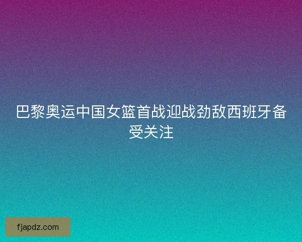 巴黎奥运中国女篮首战迎战劲敌西班牙备受关注
