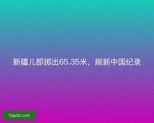 新疆儿郎掷出65.35米，刷新中国纪录