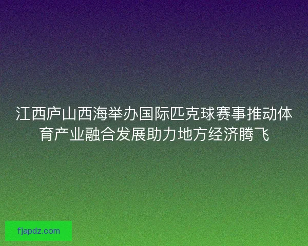 江西庐山西海举办国际匹克球赛事推动体育产业融合发展助力地方经济腾飞