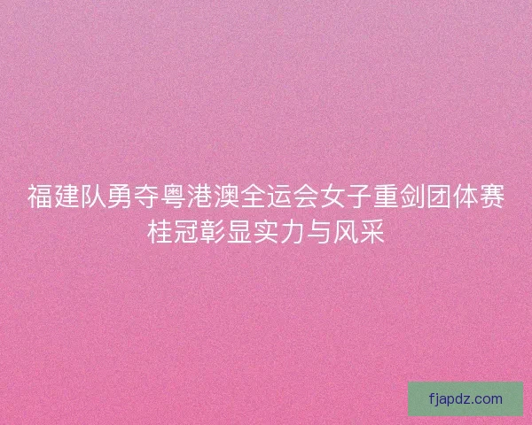 福建队勇夺粤港澳全运会女子重剑团体赛桂冠彰显实力与风采