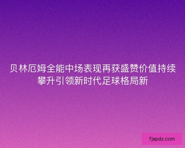 贝林厄姆全能中场表现再获盛赞价值持续攀升引领新时代足球格局新