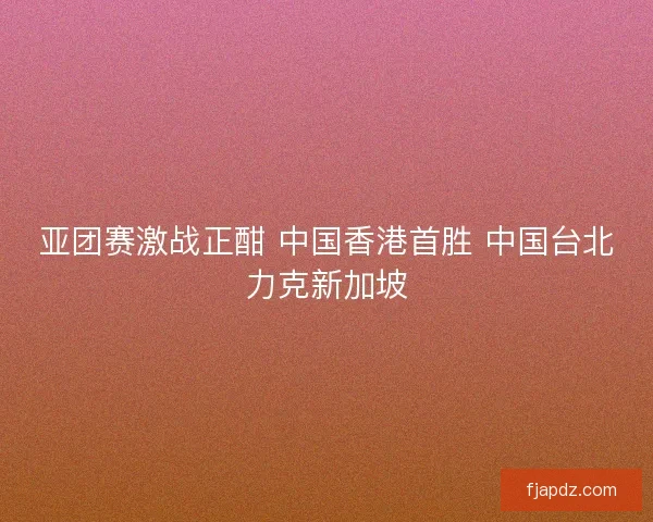 亚团赛激战正酣 中国香港首胜 中国台北力克新加坡