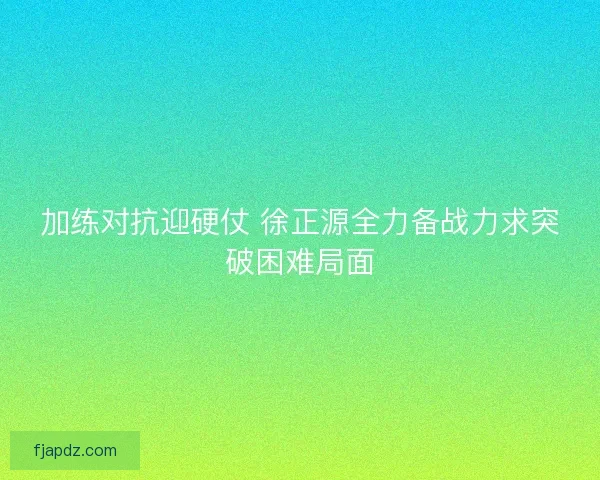 加练对抗迎硬仗 徐正源全力备战力求突破困难局面