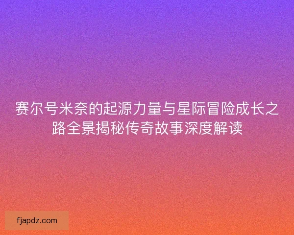赛尔号米奈的起源力量与星际冒险成长之路全景揭秘传奇故事深度解读